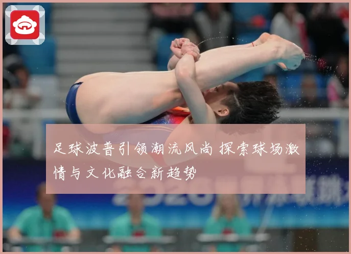 足球波普引领潮流风尚 探索球场激情与文化融合新趋势