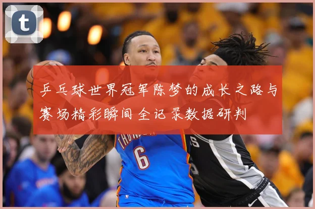 乒乓球世界冠军陈梦的成长之路与赛场精彩瞬间全记录数据研判