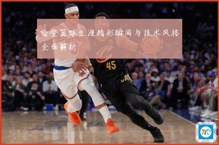 哈登篮球生涯精彩瞬间与技术风格全面解析