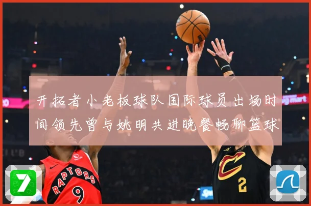 开拓者小老板球队国际球员出场时间领先曾与姚明共进晚餐畅聊篮球赛场复盘