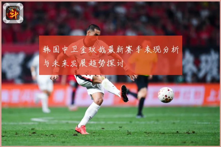 韩国中卫金玟哉最新赛季表现分析与未来发展趋势探讨
