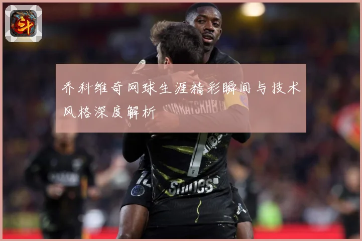 乔科维奇网球生涯精彩瞬间与技术风格深度解析