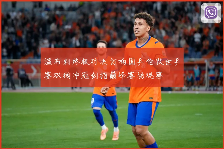 温布利终极对决打响国乒伦敦世乒赛双线冲冠剑指巅峰赛场观察