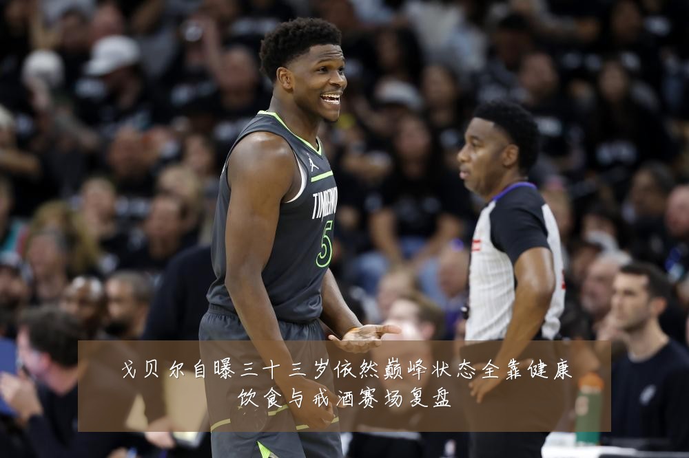 戈贝尔自曝三十三岁依然巅峰状态全靠健康饮食与戒酒赛场复盘